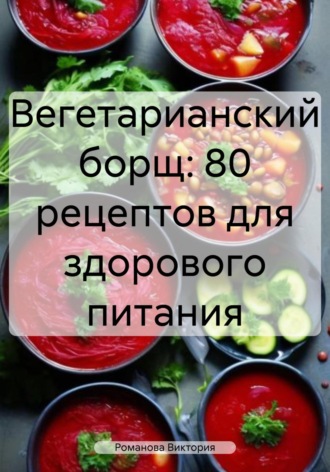 Вегетарианский борщ: 80 рецептов для здорового питания Романова Виктория, Вегетарианский борщ: 80 рецептов для здорового питания