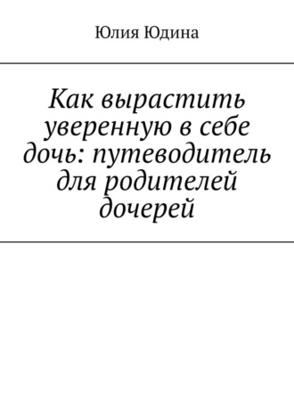 Как вырастить уверенную в себе дочь: путеводитель для родителей дочерей Юлия Юдина, Как вырастить уверенную в себе дочь: путеводитель для родителей дочерей