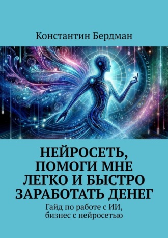 Нейросеть, помоги мне легко и быстро заработать денег. Гайд по работе с ИИ, бизнес с нейросетью Константин Бердман, Нейросеть, помоги мне легко и быстро заработать денег. Гайд по работе с ИИ, бизнес с нейросетью