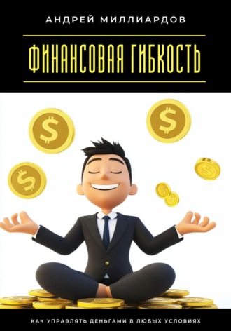 Финансовая гибкость. Как управлять деньгами в любых условиях Андрей Миллиардов, Финансовая гибкость. Как управлять деньгами в любых условиях