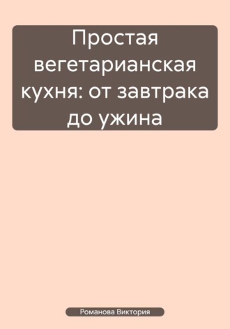Простая вегетарианская кухня: от завтрака до ужина Романова Виктория, Простая вегетарианская кухня: от завтрака до ужина