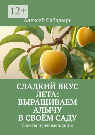 Сладкий вкус лета: выращиваем алычу в своём саду. Советы и рекомендации Алексей Сабадырь, Сладкий вкус лета: выращиваем алычу в своём саду. Советы и рекомендации