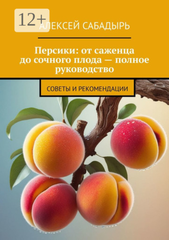 Персики: от саженца до сочного плода – полное руководство. Советы и рекомендации Алексей Сабадырь, Персики: от саженца до сочного плода – полное руководство. Советы и рекомендации