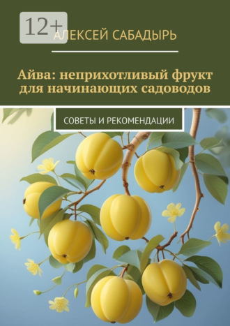 Айва: неприхотливый фрукт для начинающих садоводов. Советы и рекомендации Алексей Сабадырь, Айва: неприхотливый фрукт для начинающих садоводов. Советы и рекомендации