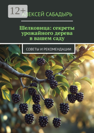 Шелковица: секреты урожайного дерева в вашем саду. Советы и рекомендации Алексей Сабадырь, Шелковица: секреты урожайного дерева в вашем саду. Советы и рекомендации