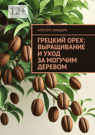 Грецкий орех: выращивание и уход за могучим деревом Алексей Сабадырь, Грецкий орех: выращивание и уход за могучим деревом