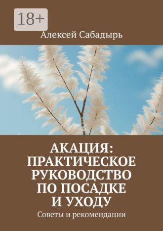 Акация: практическое руководство по посадке и уходу. Советы и рекомендации Алексей Сабадырь, Акация: практическое руководство по посадке и уходу. Советы и рекомендации