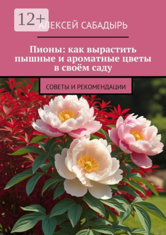 Пионы: как вырастить пышные и ароматные цветы в своём саду. Советы и рекомендации Алексей Сабадырь, Пионы: как вырастить пышные и ароматные цветы в своём саду. Советы и рекомендации