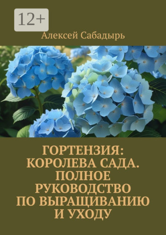 Гортензия королева сада: Полное руководство по выращиванию и уходу Алексей Сабадырь, Гортензия королева сада: Полное руководство по выращиванию и уходу