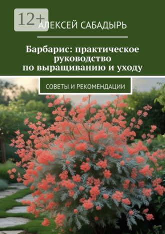 Барбарис: практическое руководство по выращиванию и уходу. Советы и рекомендации Алексей Сабадырь, Барбарис: практическое руководство по выращиванию и уходу. Советы и рекомендации