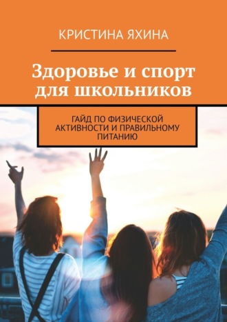 Здоровье и спорт для школьников. Гайд по физической активности и правильному питанию Кристина Яхина, Здоровье и спорт для школьников. Гайд по физической активности и правильному питанию