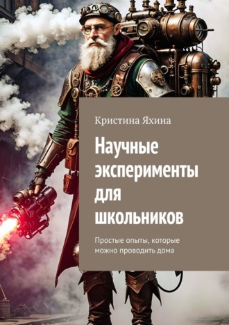Научные эксперименты для школьников. Простые опыты, которые можно проводить дома Кристина Яхина, Научные эксперименты для школьников. Простые опыты, которые можно проводить дома