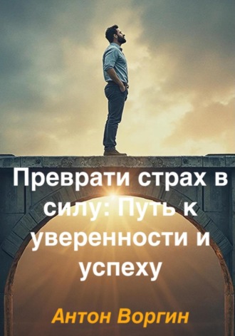 Преврати страх в силу: Путь к уверенности и успеху Антон Воргин, Преврати страх в силу: Путь к уверенности и успеху