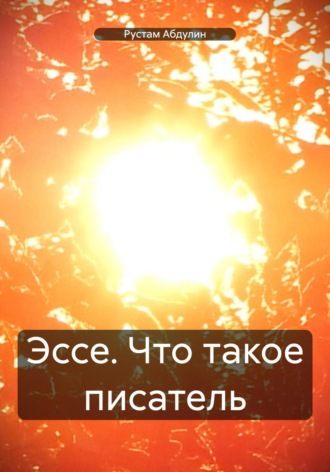 Эссе. Что такое писатель Рустам Абдулин, Эссе. Что такое писатель