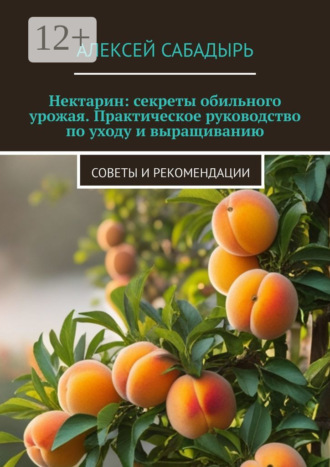 Нектарин: секреты обильного урожая. Практическое руководство по уходу и выращиванию. Советы и рекомендации Алексей Сабадырь, Нектарин: секреты обильного урожая. Практическое руководство по уходу и выращиванию. Советы и рекомендации