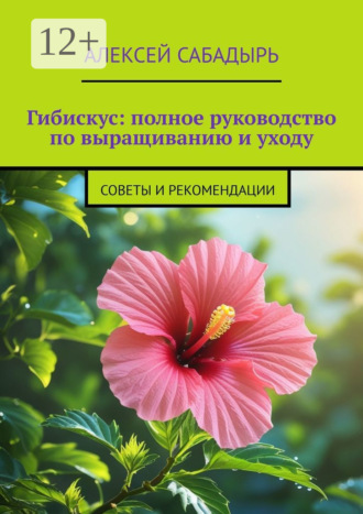 Гибискус: полное руководство по выращиванию и уходу. Советы и рекомендации Алексей Сабадырь, Гибискус: полное руководство по выращиванию и уходу. Советы и рекомендации