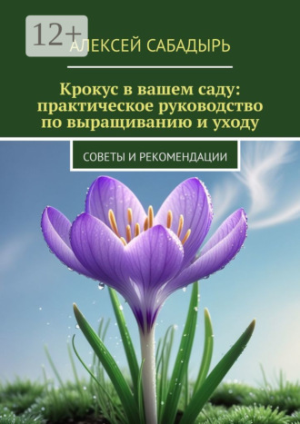 Крокус в вашем саду: практическое руководство по выращиванию и уходу. Советы и рекомендации Алексей Сабадырь, Крокус в вашем саду: практическое руководство по выращиванию и уходу. Советы и рекомендации