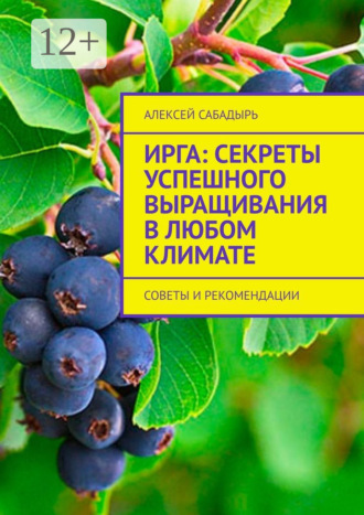 Ирга: Секреты успешного выращивания в любом климате. Советы и рекомендации Алексей Сабадырь, Ирга: Секреты успешного выращивания в любом климате. Советы и рекомендации