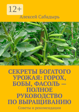 Секреты богатого урожая: горох, бобы, фасоль – полное руководство по выращиванию. Советы и рекомендации Алексей Сабадырь, Секреты богатого урожая: горох, бобы, фасоль – полное руководство по выращиванию. Советы и рекомендации