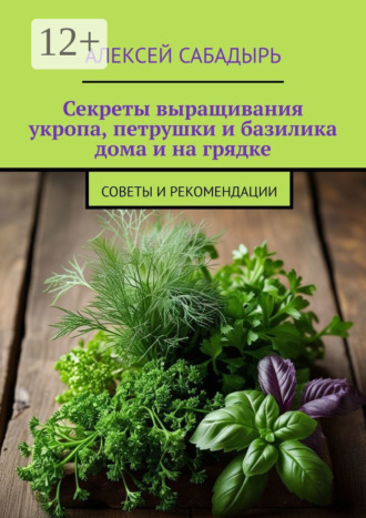 Секреты выращивания укропа, петрушки и базилика дома и на грядке. Советы и рекомендации Алексей Сабадырь, Секреты выращивания укропа, петрушки и базилика дома и на грядке. Советы и рекомендации