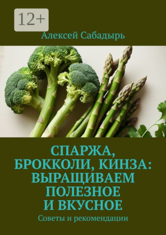 Спаржа, брокколи, кинза: выращиваем полезное и вкусное. Советы и рекомендации Алексей Сабадырь, Спаржа, брокколи, кинза: выращиваем полезное и вкусное. Советы и рекомендации