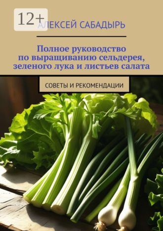 Полное руководство по выращиванию сельдерея, зеленого лука и листьев салата. Советы и рекомендации Алексей Сабадырь, Полное руководство по выращиванию сельдерея, зеленого лука и листьев салата. Советы и рекомендации