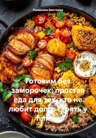 Готовим без заморочек: простая еда для тех, кто не любит долго стоять у плиты Романова Виктория, Готовим без заморочек: простая еда для тех, кто не любит долго стоять у плиты