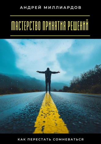 Мастерство принятия решений. Как перестать сомневаться Андрей Миллиардов, Мастерство принятия решений. Как перестать сомневаться