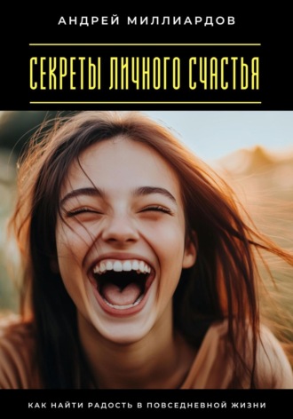 Секреты личного счастья. Как найти радость в повседневной жизни Андрей Миллиардов, Секреты личного счастья. Как найти радость в повседневной жизни