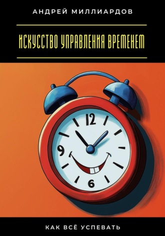 Искусство управления временем. Как всё успевать Андрей Миллиардов, Искусство управления временем. Как всё успевать