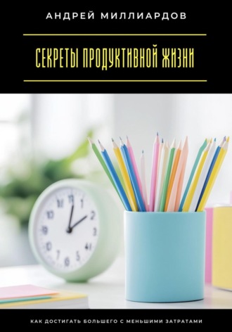 Секреты продуктивной жизни. Как достигать большего с меньшими затратами Андрей Миллиардов, Секреты продуктивной жизни. Как достигать большего с меньшими затратами