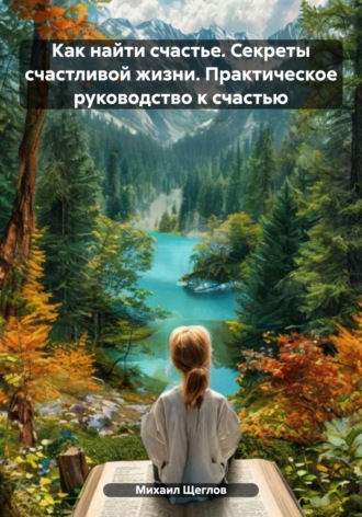 Как найти счастье. Секреты счастливой жизни. Практическое руководство к счастью Михаил Щеглов, Как найти счастье. Секреты счастливой жизни. Практическое руководство к счастью