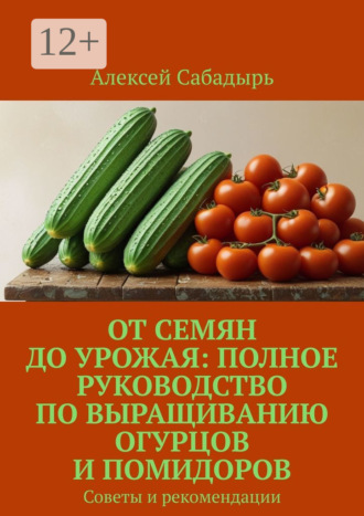 От семян до урожая: полное руководство по выращиванию огурцов и помидоров. Советы и рекомендации Алексей Сабадырь, От семян до урожая: полное руководство по выращиванию огурцов и помидоров. Советы и рекомендации