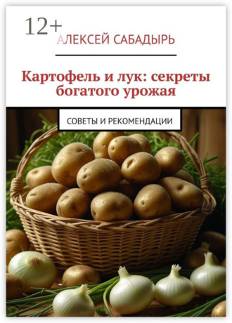 Картофель и лук: секреты богатого урожая. Советы и рекомендации Алексей Сабадырь, Картофель и лук: секреты богатого урожая. Советы и рекомендации