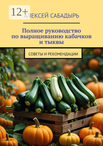 Полное руководство по выращиванию кабачков и тыквы. Советы и рекомендации Алексей Сабадырь, Полное руководство по выращиванию кабачков и тыквы. Советы и рекомендации