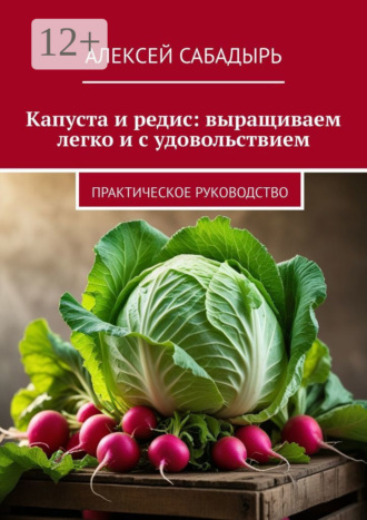 Капуста и редис: выращиваем легко и с удовольствием. Практическое руководство Алексей Сабадырь, Капуста и редис: выращиваем легко и с удовольствием. Практическое руководство