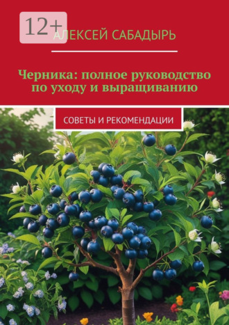 Черника: полное руководство по уходу и выращиванию. Советы и рекомендации Алексей Сабадырь, Черника: полное руководство по уходу и выращиванию. Советы и рекомендации