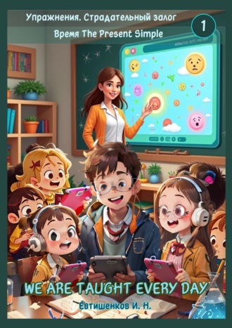 Упражнения. Страдательный залог. Время The Present Simple, We Are Taught Every Day. Английский язык Игорь Евтишенков, Упражнения. Страдательный залог. Время The Present Simple, We Are Taught Every Day. Английский язык