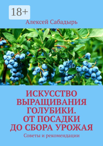 Искусство выращивания голубики. От посадки до сбора урожая. Советы и рекомендации Алексей Сабадырь, Искусство выращивания голубики. От посадки до сбора урожая. Советы и рекомендации