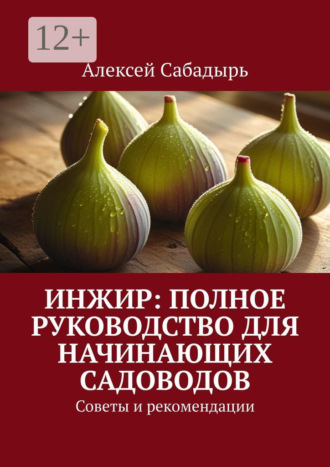 Инжир: полное руководство для начинающих садоводов. Советы и рекомендации Алексей Сабадырь, Инжир: полное руководство для начинающих садоводов. Советы и рекомендации