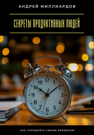 Секреты продуктивных людей. Как управлять своим временем Андрей Миллиардов, Секреты продуктивных людей. Как управлять своим временем