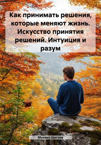 Как принимать решения, которые меняют жизнь. Искусство принятия решений. Интуиция и разум Михаил Щеглов, Как принимать решения, которые меняют жизнь. Искусство принятия решений. Интуиция и разум