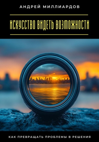 Искусство видеть возможности. Как превращать проблемы в решения Андрей Миллиардов, Искусство видеть возможности. Как превращать проблемы в решения