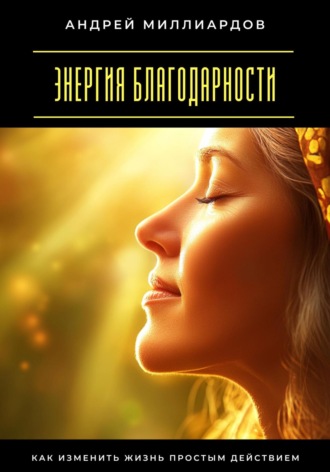 Энергия благодарности. Как изменить жизнь простым действием Андрей Миллиардов, Энергия благодарности. Как изменить жизнь простым действием