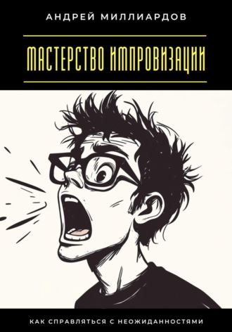 Мастерство импровизации. Как справляться с неожиданностями Андрей Миллиардов, Мастерство импровизации. Как справляться с неожиданностями