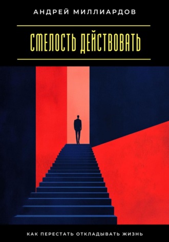 Смелость действовать. Как перестать откладывать жизнь Андрей Миллиардов, Смелость действовать. Как перестать откладывать жизнь