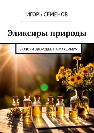 Эликсиры природы. Включи здоровье на максимум Игорь Семенов, Эликсиры природы. Включи здоровье на максимум
