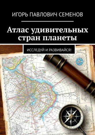 Атлас удивительных стран планеты. Исследуй и развивайся! Игорь Семенов, Атлас удивительных стран планеты. Исследуй и развивайся!