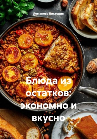 Блюда из остатков: экономно и вкусно Романова Виктория, Блюда из остатков: экономно и вкусно