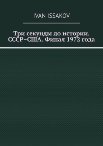 Три секунды до истории. СССР–США. Финал 1972 года Ivan Issakov, Три секунды до истории. СССР–США. Финал 1972 года